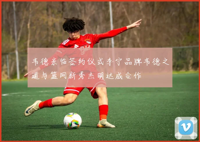 韦德亲临签约仪式李宁品牌韦德之道与篮网新秀杰明达成合作