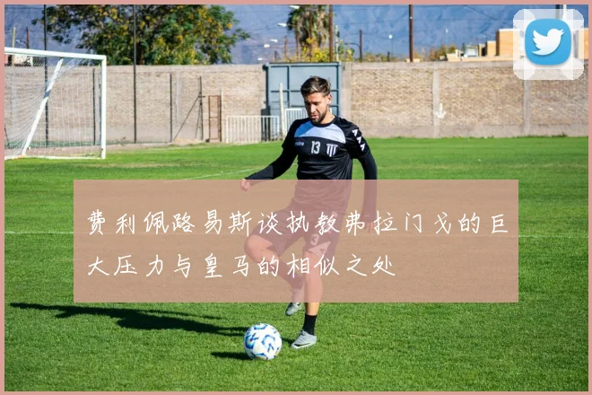 费利佩路易斯谈执教弗拉门戈的巨大压力与皇马的相似之处