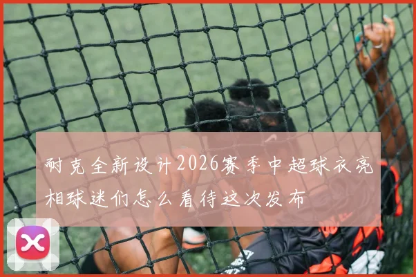 耐克全新设计2026赛季中超球衣亮相球迷们怎么看待这次发布
