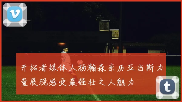 开拓者媒体人杨瀚森亲历亚当斯力量展现感受最强壮之人魅力