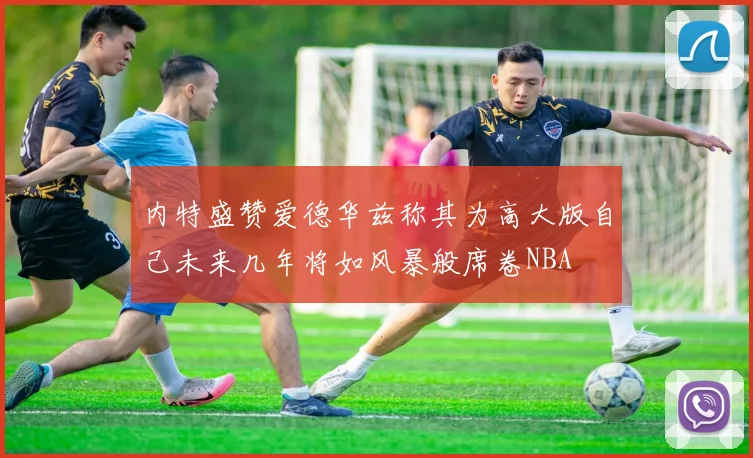 内特盛赞爱德华兹称其为高大版自己未来几年将如风暴般席卷NBA