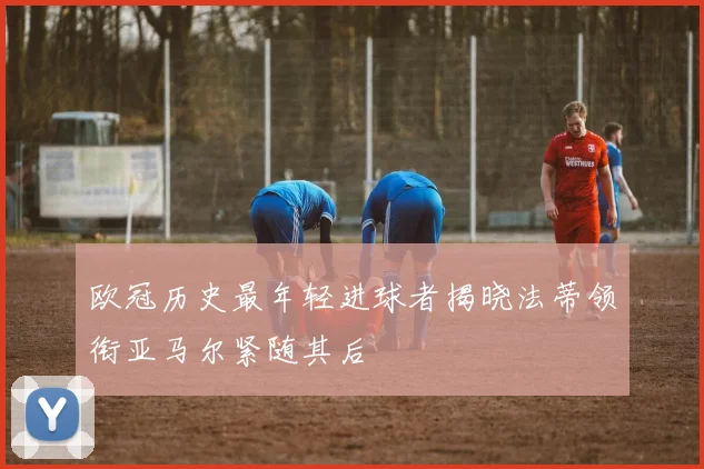 欧冠历史最年轻进球者揭晓法蒂领衔亚马尔紧随其后