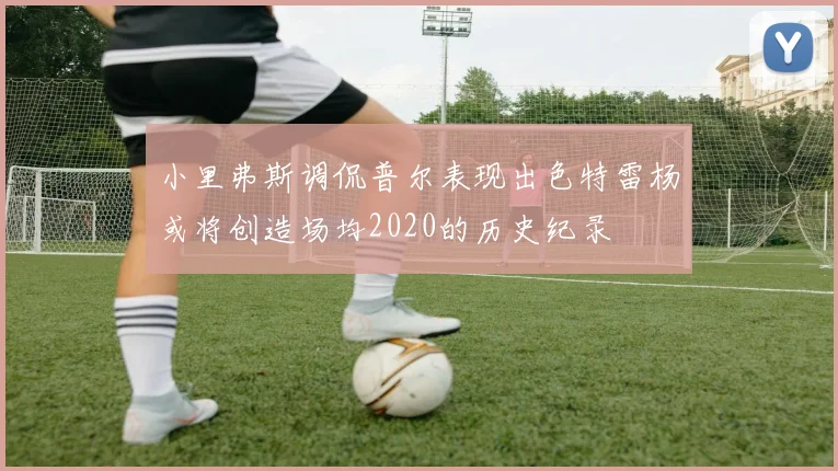 小里弗斯调侃普尔表现出色特雷杨或将创造场均2020的历史纪录
