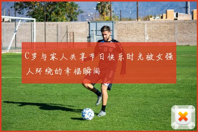 C罗与家人共享节日快乐时光被女强人环绕的幸福瞬间