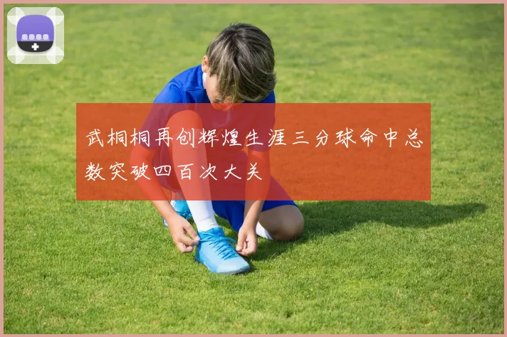 武桐桐再创辉煌生涯三分球命中总数突破四百次大关