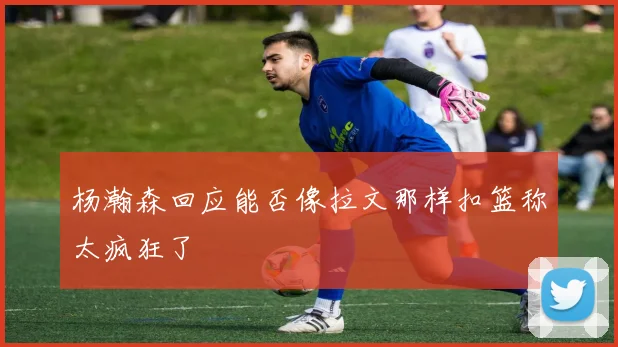 杨瀚森回应能否像拉文那样扣篮称太疯狂了