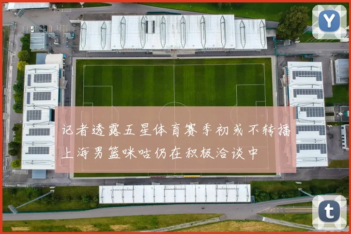 记者透露五星体育赛季初或不转播上海男篮咪咕仍在积极洽谈中