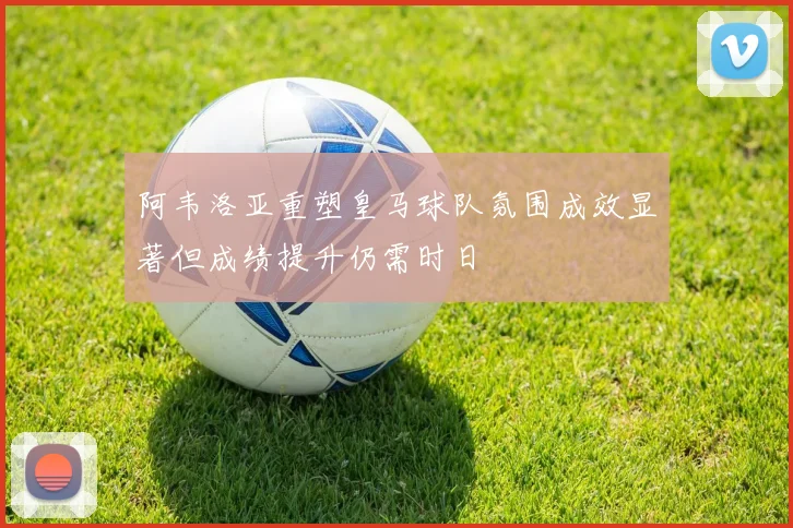 阿韦洛亚重塑皇马球队氛围成效显著但成绩提升仍需时日