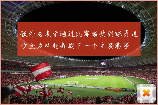 张外龙表示通过比赛感受到球员进步全力以赴备战下一个主场赛事